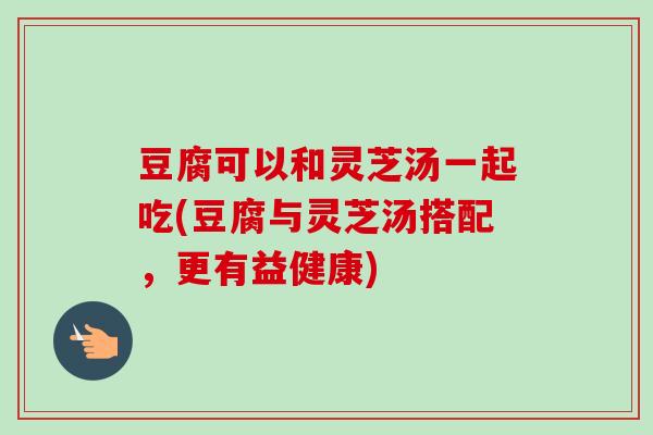 豆腐可以和灵芝汤一起吃(豆腐与灵芝汤搭配，更有益健康)