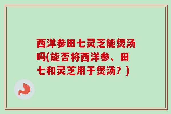 西洋参田七灵芝能煲汤吗(能否将西洋参、田七和灵芝用于煲汤?) 西洋参田七灵芝能煲汤吗(能否将西洋参、田七和灵芝用于煲汤?)