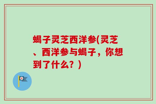 蝎子灵芝西洋参(灵芝、西洋参与蝎子,你想到了什么?) 蝎子灵芝西洋参(灵芝、西洋参与蝎子,你想到了什么?)