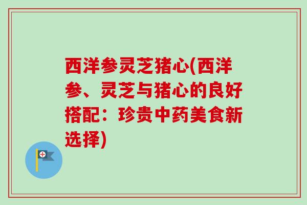 西洋参灵芝猪心(西洋参、灵芝与猪心的良好搭配:珍贵美食新选择) 西洋参灵芝猪心(西洋参、灵芝与猪心的良好搭配:珍贵美食新选择)