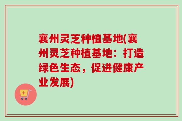襄州灵芝种植基地(襄州灵芝种植基地：打造绿色生态，促进健康产业发展)