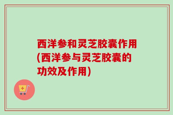 西洋参和灵芝胶囊作用(西洋参与灵芝胶囊的功效及作用) 西洋参和灵芝胶囊作用(西洋参与灵芝胶囊的功效及作用)