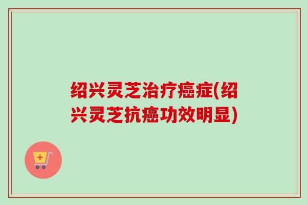 绍兴灵芝症(绍兴灵芝抗功效明显) 绍兴灵芝症(绍兴灵芝抗功效明显)
