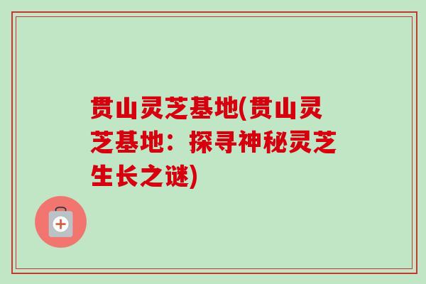 贯山灵芝基地(贯山灵芝基地:探寻神秘灵芝生长之谜) 贯山灵芝基地(贯山灵芝基地:探寻神秘灵芝生长之谜)