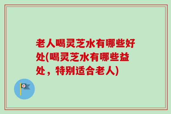 老人喝灵芝水有哪些好处(喝灵芝水有哪些益处,特别适合老人) 老人喝灵芝水有哪些好处(喝灵芝水有哪些益处,特别适合老人)