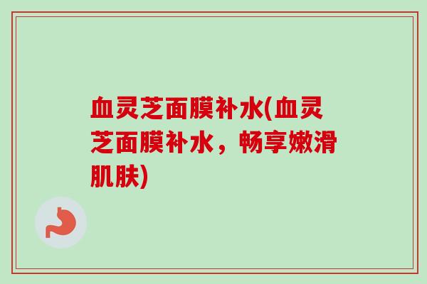 灵芝面膜补水(灵芝面膜补水,畅享嫩滑) 灵芝面膜补水(灵芝面膜补水,畅享嫩滑)