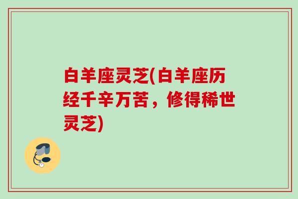 白羊座灵芝(白羊座历经千辛万苦,修得稀世灵芝) 白羊座灵芝(白羊座历经千辛万苦,修得稀世灵芝)