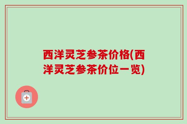 西洋灵芝参茶价格(西洋灵芝参茶价位一览)