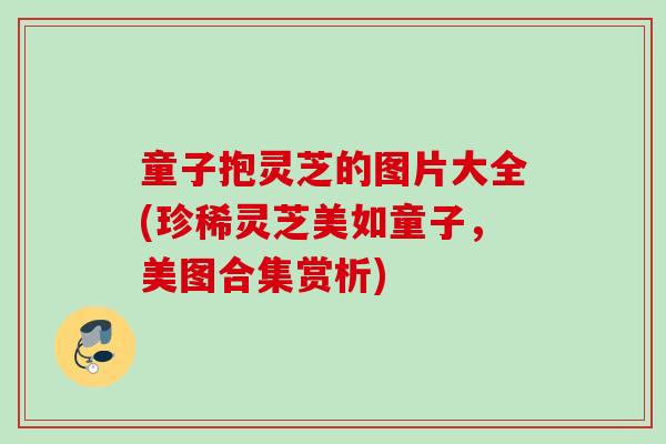童子抱灵芝的图片大全(珍稀灵芝美如童子，美图合集赏析)
