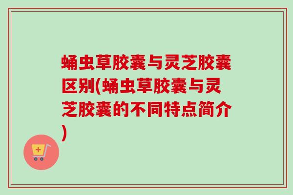 蛹虫草胶囊与灵芝胶囊区别(蛹虫草胶囊与灵芝胶囊的不同特点简介)