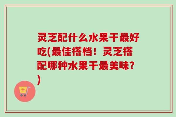 灵芝配什么水果干好吃(佳搭档!灵芝搭配哪种水果干美味?) 灵芝配什么水果干好吃(佳搭档!灵芝搭配哪种水果干美味?)