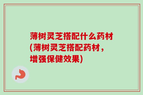 薄树灵芝搭配什么药材(薄树灵芝搭配药材,增强保健效果) 薄树灵芝搭配什么药材(薄树灵芝搭配药材,增强保健效果)