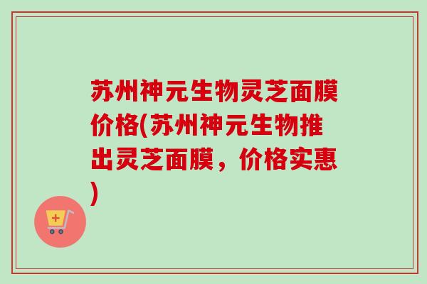 苏州神元生物灵芝面膜价格(苏州神元生物推出灵芝面膜,价格实惠) 苏州神元生物灵芝面膜价格(苏州神元生物推出灵芝面膜,价格实惠)