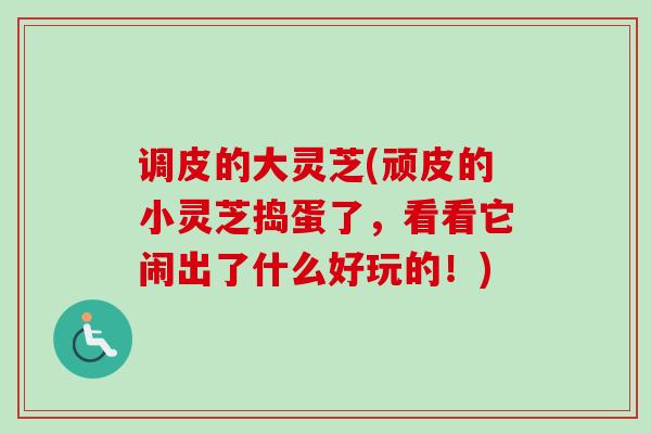 调皮的大灵芝(顽皮的小灵芝捣蛋了,看看它闹出了什么好玩的!) 调皮的大灵芝(顽皮的小灵芝捣蛋了,看看它闹出了什么好玩的!)