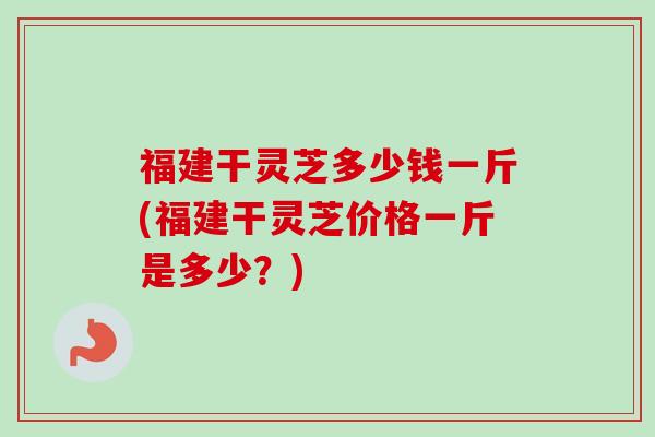 福建干灵芝多少钱一斤(福建干灵芝价格一斤是多少？)