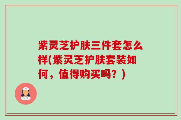 紫灵芝护肤三件套怎么样(紫灵芝护肤套装如何,值得购买吗?) 紫灵芝护肤三件套怎么样(紫灵芝护肤套装如何,值得购买吗?)