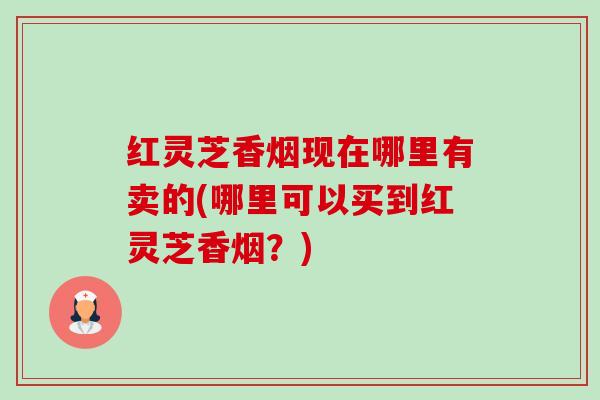 红灵芝香烟现在哪里有卖的(哪里可以买到红灵芝香烟?) 红灵芝香烟现在哪里有卖的(哪里可以买到红灵芝香烟?)