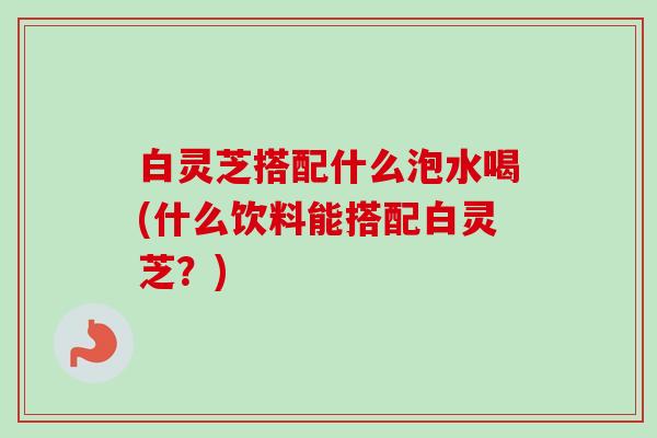 白灵芝搭配什么泡水喝(什么饮料能搭配白灵芝?) 白灵芝搭配什么泡水喝(什么饮料能搭配白灵芝?)