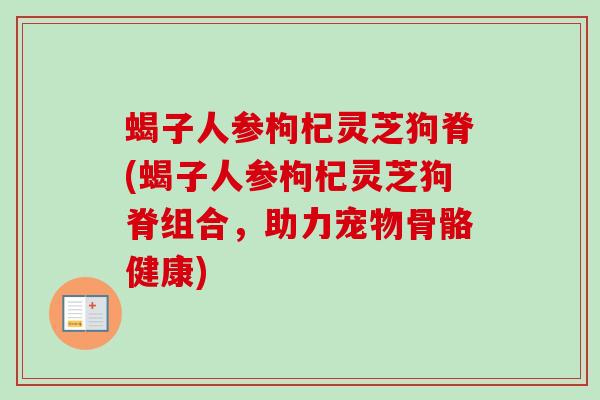 蝎子人参枸杞灵芝狗脊(蝎子人参枸杞灵芝狗脊组合,助力宠物骨骼健康) 蝎子人参枸杞灵芝狗脊(蝎子人参枸杞灵芝狗脊组合,助力宠物骨骼健康)