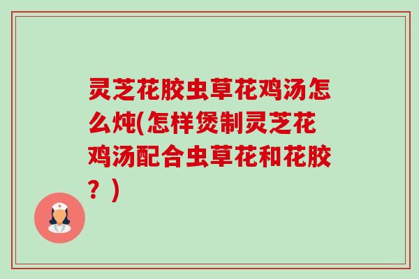 灵芝花胶虫草花鸡汤怎么炖(怎样煲制灵芝花鸡汤配合虫草花和花胶？)
