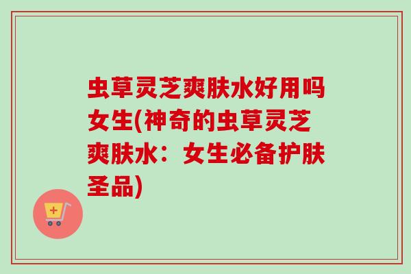 虫草灵芝爽肤水好用吗女生(神奇的虫草灵芝爽肤水:女生必备护肤圣品) 虫草灵芝爽肤水好用吗女生(神奇的虫草灵芝爽肤水:女生必备护肤圣品)