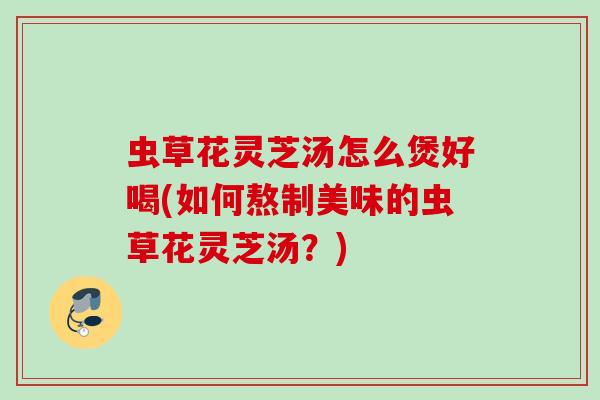 虫草花灵芝汤怎么煲好喝(如何熬制美味的虫草花灵芝汤？)