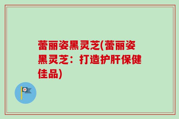 蕾丽姿黑灵芝(蕾丽姿黑灵芝:打造保健佳品) 蕾丽姿黑灵芝(蕾丽姿黑灵芝:打造保健佳品)