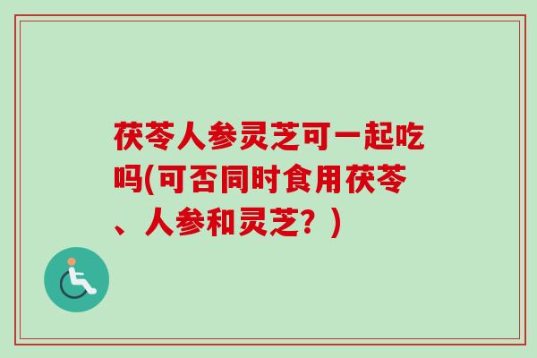 茯苓人参灵芝可一起吃吗(可否同时食用茯苓、人参和灵芝？)