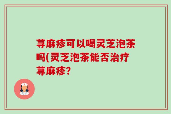 荨麻疹可以喝灵芝泡茶吗(灵芝泡茶能否荨麻疹? 荨麻疹可以喝灵芝泡茶吗(灵芝泡茶能否荨麻疹?