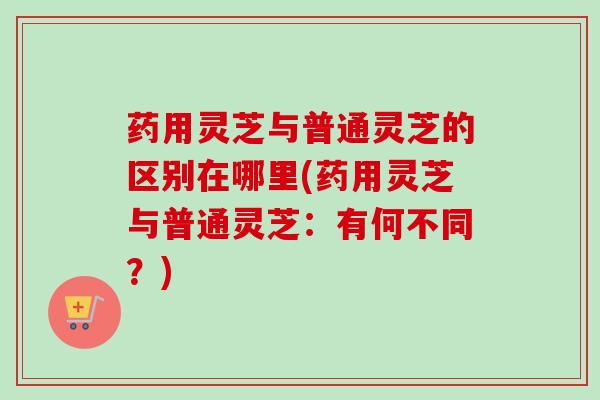 药用灵芝与普通灵芝的区别在哪里(药用灵芝与普通灵芝：有何不同？)