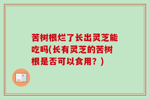 苦树根烂了长出灵芝能吃吗(长有灵芝的苦树根是否可以食用?) 苦树根烂了长出灵芝能吃吗(长有灵芝的苦树根是否可以食用?)