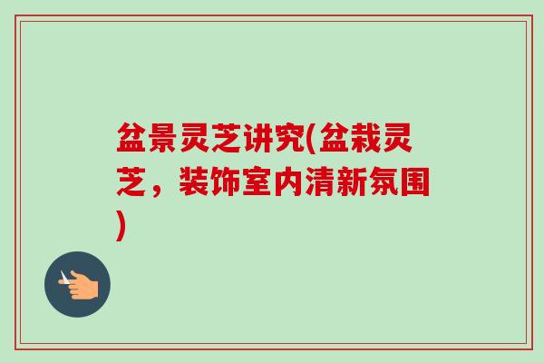 盆景灵芝讲究(盆栽灵芝,装饰室内清新氛围) 盆景灵芝讲究(盆栽灵芝,装饰室内清新氛围)