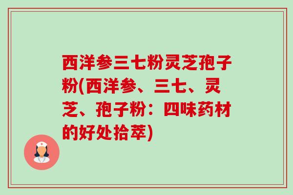 西洋参三七粉灵芝孢子粉(西洋参、三七、灵芝、孢子粉:四味药材的好处拾萃) 西洋参三七粉灵芝孢子粉(西洋参、三七、灵芝、孢子粉:四味药材的好处拾萃)