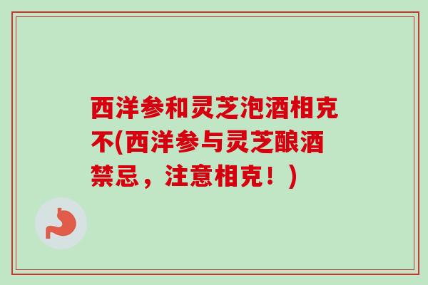 西洋参和灵芝泡酒相克不(西洋参与灵芝酿酒禁忌,注意相克!) 西洋参和灵芝泡酒相克不(西洋参与灵芝酿酒禁忌,注意相克!)