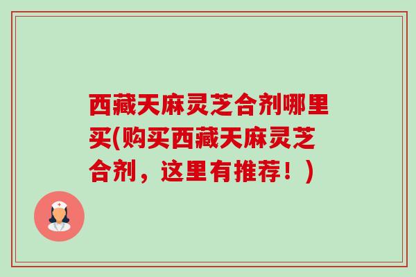 西藏天麻灵芝合剂哪里买(购买西藏天麻灵芝合剂,这里有推荐!) 西藏天麻灵芝合剂哪里买(购买西藏天麻灵芝合剂,这里有推荐!)