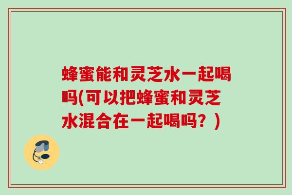 蜂蜜能和灵芝水一起喝吗(可以把蜂蜜和灵芝水混合在一起喝吗?) 蜂蜜能和灵芝水一起喝吗(可以把蜂蜜和灵芝水混合在一起喝吗?)