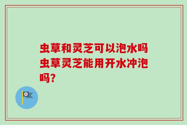 虫草和灵芝可以泡水吗虫草灵芝能用开水冲泡吗? 虫草和灵芝可以泡水吗虫草灵芝能用开水冲泡吗?