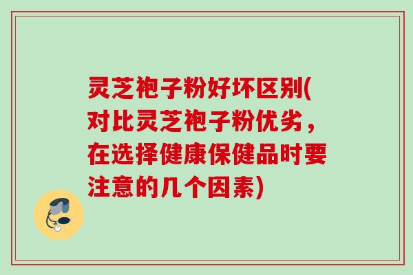 灵芝袍子粉好坏区别(对比灵芝袍子粉优劣，在选择健康保健品时要注意的几个因素)
