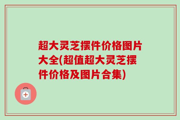 超大灵芝摆件价格图片大全(超值超大灵芝摆件价格及图片合集) 超大灵芝摆件价格图片大全(超值超大灵芝摆件价格及图片合集)