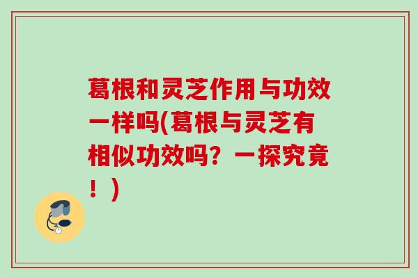 葛根和灵芝作用与功效一样吗(葛根与灵芝有相似功效吗？一探究竟！)