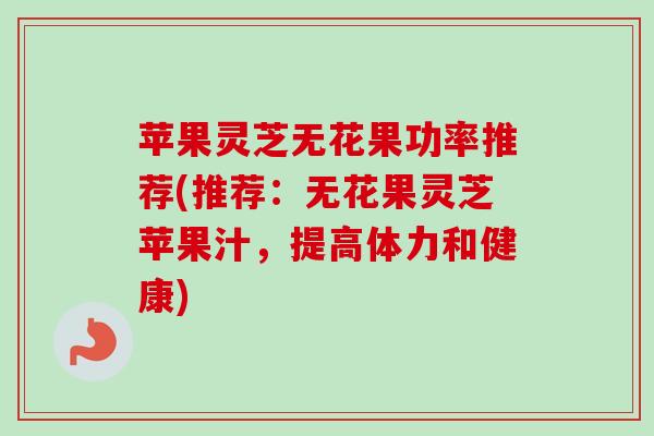 苹果灵芝无花果功率推荐(推荐：无花果灵芝苹果汁，提高体力和健康)