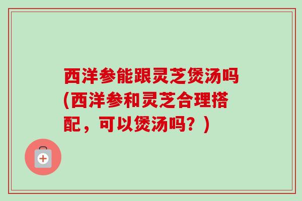 西洋参能跟灵芝煲汤吗(西洋参和灵芝合理搭配，可以煲汤吗？)