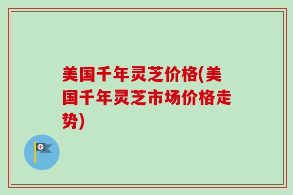 美国千年灵芝价格(美国千年灵芝市场价格走势)