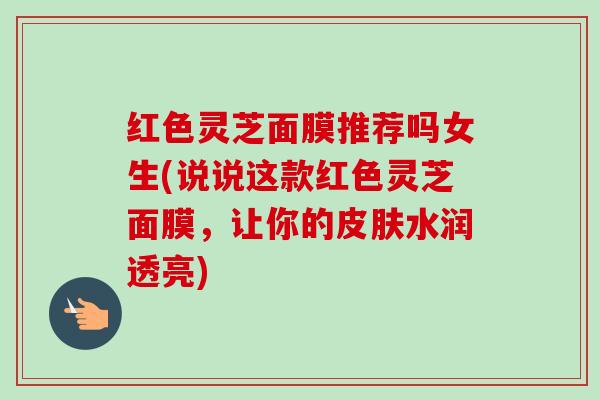 红色灵芝面膜推荐吗女生(说说这款红色灵芝面膜,让你的水润透亮) 红色灵芝面膜推荐吗女生(说说这款红色灵芝面膜,让你的水润透亮)
