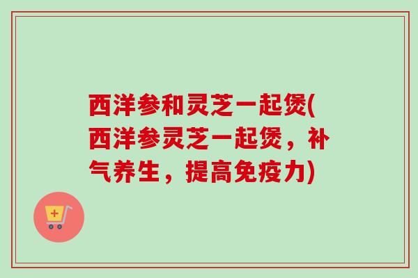西洋参和灵芝一起煲(西洋参灵芝一起煲,养生,提高免疫力) 西洋参和灵芝一起煲(西洋参灵芝一起煲,养生,提高免疫力)