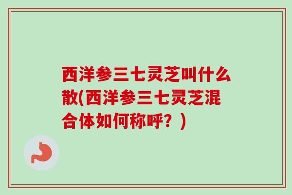 西洋参三七灵芝叫什么散(西洋参三七灵芝混合体如何称呼?) 西洋参三七灵芝叫什么散(西洋参三七灵芝混合体如何称呼?)
