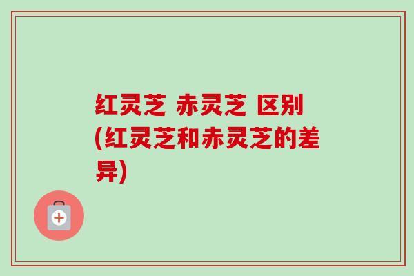 红灵芝 赤灵芝 区别(红灵芝和赤灵芝的差异) 红灵芝 赤灵芝 区别(红灵芝和赤灵芝的差异)