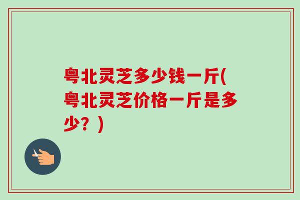 粤北灵芝多少钱一斤(粤北灵芝价格一斤是多少?) 粤北灵芝多少钱一斤(粤北灵芝价格一斤是多少?)