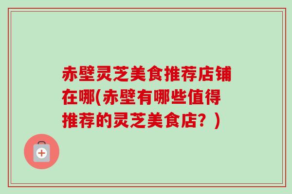 赤壁灵芝美食推荐店铺在哪(赤壁有哪些值得推荐的灵芝美食店?) 赤壁灵芝美食推荐店铺在哪(赤壁有哪些值得推荐的灵芝美食店?)