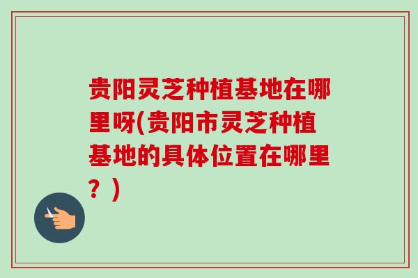 贵阳灵芝种植基地在哪里呀(贵阳市灵芝种植基地的具体位置在哪里？)